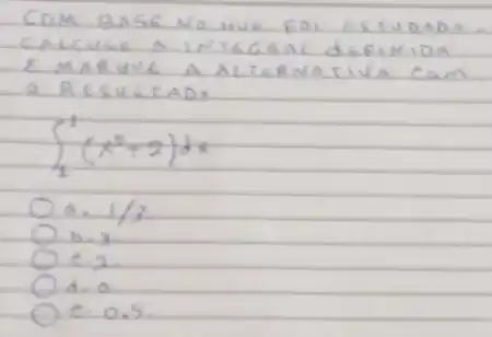 COM BASE NG HUE FOI ESTUDADO. CALCULE A INTEGRAL DEFINIDA E MARUYE A ALTERNATIVA CAM O RESULATAD:
[
int_(1)^1(x^2+2) d x
]
a. 1 / 3 
b. 3 .
c. 2 .
d. 0
c. 0.5