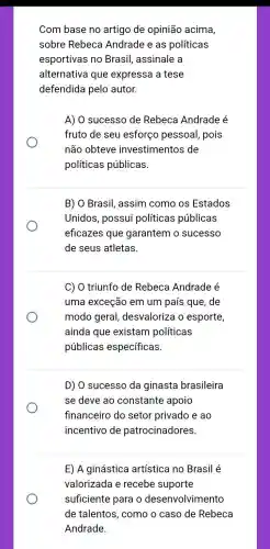 Com base no artigo de opinião acima,
sobre Rebeca Andrade e as políticas
esportivas no Brasil, assinale a
alternativa que expressa a tese
defendida pelo autor.
A) O sucesso de Rebeca Andrade é
fruto de seu esforço pessoal , pois
não obteve investimentos de
políticas públicas.
B) O Brasil, assim como os Estados
Unidos, possui políticas públicas
eficazes que garantem o sucesso
de seus atletas.
C) O triunfo de Rebeca Andrade é
uma exceção em um país que, de
modo geral desvaloriza o esporte,
ainda que existam políticas
públicas específicas.
D) O sucesso da ginasta brasileira
se deve ao constante apoio
financeiro do setor privado e ao
incentivo de patrocinadores.
E) A ginástica artística no Brasil é
valorizada e recebe suporte
suficiente para o desenvolvimento