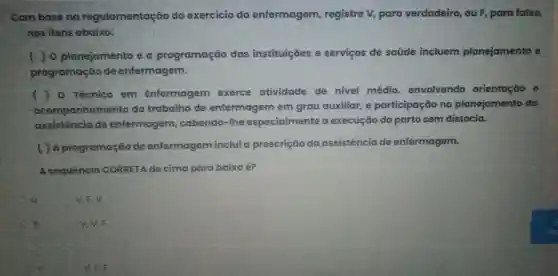 Com base no regulamentação do exercicio da enfermagem registre V, para verdadeiro, ou F para falso,
nos itens abaixo:
( ) 0 planejamento e a programação das instituições e serviços de saúde incluem planejamento e
programação de enfermagem.
( ) 0 Técnico em Enfermagem exerce atividade de nivel médio envolvendo orientoção e
acompanhamento do trabalho de enfermagem em grau auxiliar, e participação no planejamento da
assistência de enfermagem ,cabendo-lhe especialmente a execução do parto sem distocia.
( ) A programação de enfermagem inclui a prescrição da assistência de enfermagem.
A sequência CORRETA de cima para baixo é?
a
V.F. V.
b.
V. V, F
V. F. F.