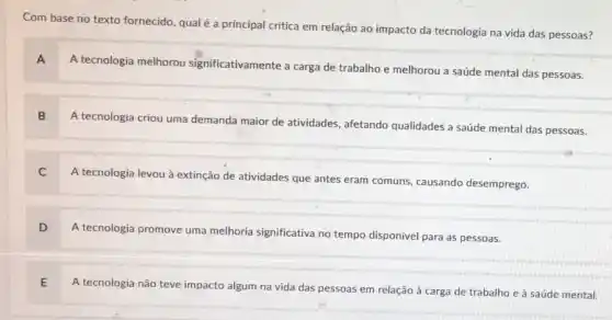 Com base no texto fornecido, qualé a principal critica em relação ao impacto da tecnologia na vida das pessoas?
A
A tecnologia melhorou significativamente a carga de trabalho e melhorou a saúde mental das pessoas.
B
A tecnologia criou uma demanda maior de atividades afetando qualidades a saúde mental das pessoas.
C
A tecnologia levou à extinção de atividades que antes eram comuns, causando desemprego.
A tecnologia promove uma melhoria significativa no tempo disponivel para as pessoas.
A tecnologia não teve impacto algum na vida das pessoas em relação à carga de trabalho e à saúde mental.