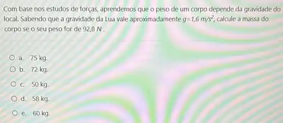 Com base nos estudos de forças, aprendemos que o peso de um corpo depende da gravidade do
local. Sabendo que a gravidade da Lua vale aproximadamente g=1,6m/s^2 calcule a massa do
corpo se o seu peso for de 928N.
a. 75 kg.
b. 72 kg.
C. 50 kg.
d. 58 kg
e. 60 kg