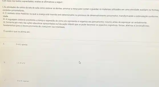 Com base nos textos supracitados, analise as afirmativas a seguir:
1. As atividades de rotina da sala de aula como escovar os dentes.arrumar a mesa para comer e guardar os materiais utilizados em uma atividade auxiliam na formaç
condutas psicomotoras.
II. O contexto sócio -histórico na qual a criança está inserida será determinante no processo de desenvolvimento psicomotor, transformando a estimulação conforme
idade.
III. A linguagem corporal possibilita a criança a expressão de como ela representa e organiza seu pensamento; mesmo antes de expressar-se verbalmente.
IV. Somente por meio das ações educativas apresentadas na Educação Infantil que se pode favorecer os aspectos cognitivos, fisicos, afetivos e socioculturais,
fundamentais para o desenvolvimento da criança em sua totalidade.
Ecorreto o que se afirma em:
A.
II e III, apenas.
B.
I,II, III e IV.
C.
III e IV, a penas.