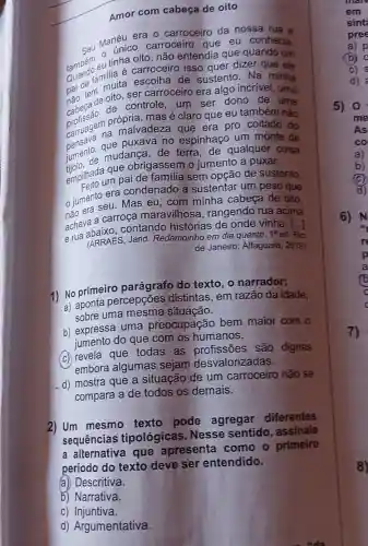 com cabeça de oito
Mancrice carroceiro que eu conhecia
era o carroceiro da nossa rua e
tínha cátroceiro isso quer dizer que ele
não entendia que quando um
de
ser carroceiro era algo incrível uma
sustento Na minha
nào ten de
de	controle
um ser dono de uma
profissão n própria adeza que era pro coitado do
mas é claro que eu também não
pensava qu puxava no espinhaço um monte de
mudanca
de terra, de qualquer coisa
empilhada m paide
que obrigassem o iumento a
puxar
sem opção de sustento
jumento eu. Mas eu,com minha cabeça de oito
era condenado a sustentar um peso que
rua acima
contando histórias de onde vinha
e (ARRAES, Jarid Redemoinho em dia
quente. 1^aed Rio
de Janeiro: Alfaguara , 2019)
1) No primeiro parágrafo do
texto, o narrador:
a)
percepções distintas, em razão da
idade
uma	situação
b) expressa uma preocupação bem
maior com o
do que com os humanos
(c) revela que todas as
profissões são dignas
embora algumas sejam desvalorizada
d) mostra que a situação
de um carroceiro não se
compara a de todos os
demais
texto pode agregar diferentes
sequências tipológicas Nesse sentido , assinale
alternativa que apresenta como o
primeiro
em
sint
pree
a) p
b)
d
a)
b
c
d)
6) N
p
a
6
c
8