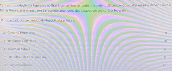 Com a consolidação da República no Brasil consolidou-se também o poder politico-econômico dos estados de São Paulo e
Minas Gerais, graças em parte à crescente autonomia dos estados em seu caráter federativo.
nome dado a esse período da República brasileira é:
a) Governo Provisório.
b) República Federativa.
c) Jovem República.
d) República do Café com Leite.
e) República Bipolar.