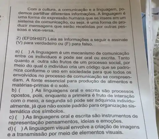 Com a cultura, a comunicação e a linguagem , po-
demos partilhar diferentes informações. A linguagem é
uma forma de humana que se insere em um
sistema de comunicação, ou seja, é uma forma de pro-
duzir mensagens que serão recebidas por outras pes-
soas e vice-versa.
2) (EF05HIO7) Leia as informações a seguir e assinale
(V) para verdadeiro ou (F) para falso.
a) ( ) A linguagem é um mecanismo de comunicação
entre os individuos e pode ser oral ou escrita. Tanto
quanto a outra são frutos de um processo social, por
meio do qual o individuo cria um código que se padro-
niza conforme o uso em sociedade para que todos os
envolvidos no processo de comunicação se compreen-
dam. A fonte essencial para produção de e
matérias-primas é o solo.
b) ( ) As linguagens oral e escrita são processos
opostos, pois, enquanto a primeira é fruto de interacão
com o meio, a segunda só pode ser adquirida individu-
almente, já que não existe padrão para organização sis-
temática dos símbolos.
c) 
representação pensamentos, ideias e emoçōes.
() As linguagens oral e escrita são instrumentos de
d) ( ) A linguagem visual envolve a criação de imagens
e a transmissão por meio de elementos visuais.