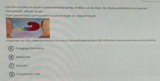 Com foco no treino orofacial e desenvolvimento da fala, proibia o uso de sinais. Seu objetivo primordial era a busca da
"normalidade", através da fala.
Essas caracteristicas correspondem a qual concepção da Língua đe Sinais?
Disponivel em: http://www portaleducacao .com.br/fonoaudiologic /artigos/33852/filosofias -educacionais-para surdos-oralismo.
A Pedagogia Emendativa
B Bilinguismo
C Oralismo
D Comunicação Total