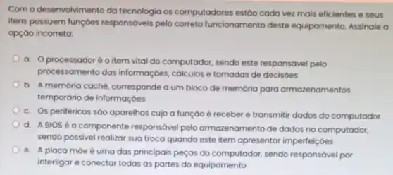 Com o desenvolvim ento da tecnologia os computadores estão cada vez mais eficientes e seus
itens possuem funçōes responsáveis pelo correto funcionamento deste equipamento. Assinale a
opção incorreta:
a. Oprocessadoré o item vital do computador, sendo este responsável pelo
proc essamento das informaçōes, cálculos e tomadas de decisoes
b. A memória caché corresponde a um bloco de memória para armazenamentos
temporário de informaçóes
c. Os periféricos são aparelhos cujo a função é receber e transmitir dados do computador
d. ABIOS é o componente responsável pelo armazenamento de dados no computador,
sendo possivel realizar sua troca quando este item apresentar imperfeições
e. A placa máe é uma das principais peças do computador,sendo responsável por
interligar e conectar todas as partes do equipamento