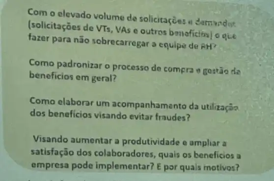 Com o elevado volume de solicitaçōes a demandis
(solicitações de VTs, VA e outros benaficiosi o que
fazer para não sobrecarrogar a equipe de RH?
Como padronizar o processo de compra gostão de
beneficios em geral?
Como elaborar um acompanhamento da utilizaçãa
dos beneficios visando evitar fraudes?
Visando aumentar a produtividade e ampliar is
satisfação dos colaboradores, quais os beneficios a
empresa pode implementar? E por quals motivos?