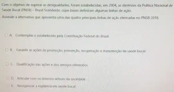 Com o objetivo de superar as desigualdades foram estabelecidas, em 2004 as diretrizes da Politica Nacional de
Saúde Bucal (PNSB) -Brasil Sorridente, cujas bases definiram algumas linhas de ação.
Assinale a alternativa que apresenta uma das quatro principais linhas de ação elencadas no PNSB 2018.
A. Contemplar o estabelecido pela Constituição Federal do Brasil.
B. Garantir as ações de promoção, prevenção recuperação e manutenção da saúde bucal.
C. Qualificação das ações e dos serviços oferecidos.
D. Articular com os diversos setores da sociedade.
E. Reorganizar a vigilância em saúde bucal.