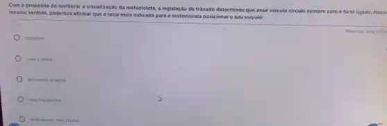 Com o propósito de melhorar a visualização da motocicleta, a legislação de trânsito determinou que esse veículo circule sempre com o farol ligado Ness
mesmo sentido, podemos afirmar que o local mais indicado para o motociclista posicionar o seu veiculo:
no centro.
) mais à direita.
em ambos os lados.
mais à esquerda.
onde houver mais espaço.
Resposta obrigatória