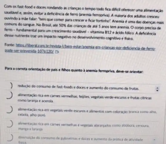 Com os fast-food e doces rondando as crianças o tempo todo fica dificil oferecer uma alimentaçáo
saudivel e, assim, evitar a deficiencia de ferro (anemia ferropriva). A maioria dos adultos cresceu
ouvindo a male falar."tem que comer para crescer e ficar fortinho'Anemia é uma das doencas mais
comuns do sangue. No Brasil, até 50% 
das criancas de até 5 anos tem anemia O corpo precisa de
ferro-fundamental para um crescimento saudivel -vitamina B12 e ácido folico. A deficiência
desse nutriente traz um impacto negativo no desenvolvimento cognitivo e fisico
Fonte: https://liberal combr/revist.H/bem-estar/anemia-em-criancas-oor deficiencia-de-ferro-
pode-ser-orevenida-10761201
Para a correta orientação de pais e filhos quanto a anemia ferropriva deve-se orientar
redução do consumo de fast-foods e doces e aumento do consumo de frutas.
J alimentação rica em carnes vermelhas, fejjoes, vegetais verde escuros e frutas citricas
como laranja e acerola
J alimentação rica em vegetais verde-escuros e alimentos com coloração branca como alho.
cebola, alho-poro
J alimentacio rica em cames vermelhas e vegetais alaranjadis como abóbora, cenoura,
manga e laranja
J diminuicáo do consumo de guloseimas e doces e aumento da pratica de atividade
fisica