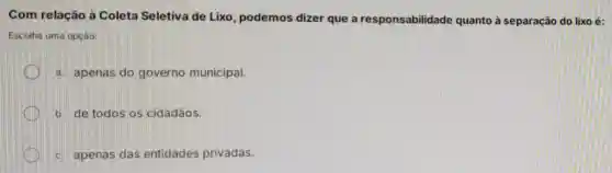 Com relacão à Coleta Seletiva de Lixo, podemos dizer que a responsabilidade quanto à separação do lixo é:
Escolha uma opção:
a. apenas do governo municipal.
b. de todos os cidadãos.
c. apenas das entidades privadas.