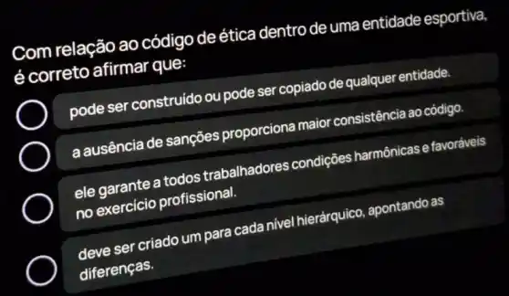 Com relação ao código de ética dentro de uma entidade esportiva,
é correto afirmar que:
pode ser construido ou pode ser copiado de qualquer entidade.
a ausência de sançōes proporciona maior consistência ao código
ele garante a todos trabalhadores condições harmônicase favoráveis
no exercicio profissional.
deve ser criado um para cada nivel hierárquico apontando as
diferenças.