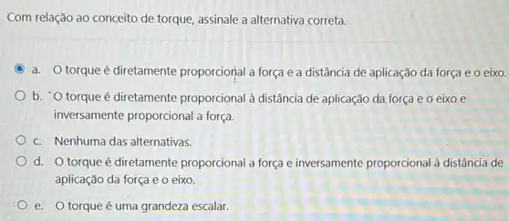 Com relação ao conceito de torque, assinale a alternativa correta.
a. O torque é diretamente proporciorial a força e a distância de aplicação da força e o eixo.
b. O torque é diretamente proporcional à distância de aplicação da força e o eixo e
inversamente proporcional a força.
c. Nenhuma das alternativas.
d. O torque é diretamente proporcional a força e inversamente proporcional à distância de
aplicação da força e 0 eixo.
e. O torque é uma grandeza escalar.