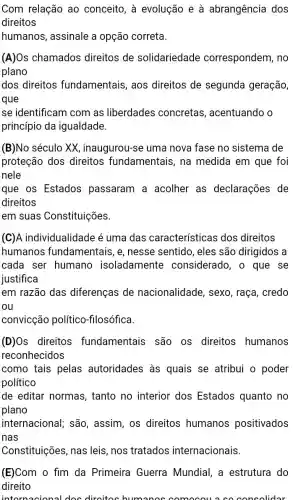 Com relação ao conceito, à evolução e à abrangência dos
direitos
humanos, assinale a opção correta.
(A)Os chamados direitos de solidariedade correspondem, no
plano
dos direitos fundamentais, aos direitos de segunda geração,
que
se identificam com as liberdades concretas , acentuando o
princípio da igualdade.
(B)No século XX , inaugurou-se uma nova fase no sistema de
proteção dos direitos fundamentais, na medida em que foi
nele
que os Estados passaram a acolher as declarações de
direitos
em suas Constituições.
(C)A individualidad e é uma das características dos direitos
humanos fundamentais, e nesse sentido, eles são dirigidos a
cada ser humano isoladamente considerado, o que se
justifica
em razão das diferenças de nacionalidade, sexo , raça, credo
ou
convicção político -fllosófica.
(D)Os direitos fundamentais são os direitos humanos
reconhecidos
como tais pelas autoridades às quais se atribui o poder
político
de editar normas , tanto no interior dos Estados quanto no
plano
internacional; são , assim, os direitos humanos positivados
nas
Constituições nas leis, nos tratados internacionais.
(E)Com o fim da Primeira Guerra Mundial, a estrutura do
direito
intornacional doc diroitos humano ccomocous co concolidar