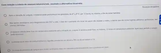 Com relação a coleta de exames laboratoriais assinale a alternativa incorreta:
Após a retração do coágulo, o material pode permanecer em geladeira, de
4^circ  a 8^circ C por 12 horas, no máximo, a fim de evitar hemólise
Nos testes sorológicos para diagnósticos das DST e aids, o fato de o paciente não estar em jejum não impede a coleta, a menos que ele tenha ingerido alimentos gordurosos, nas
ultimas trés horas.
A amostra colhida deve ficar em temperatura ambiente até a retração do coágulo. A amostra pode ficar, no máximo, 12 horas em temperatura ambiente Após esse periodo o sangue
pode hemolisar
A antisepsia do local da coleta é feita com algodão umedecido em alcool a
70%  ou álcool iodado a 1% 
ente com o paciente em jejum
A coleta de amostras de sangue para t
testes sorológicos deve ser realizada preferencialmente
Resposta obrigatória