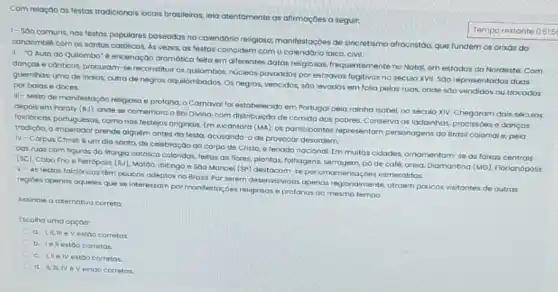 Com relação as festos tradicionais locais brasileiras, leia atentamente as alimagbes a seguir:
1- Sao comuns nas festas populares baseadas no calendário religioso manifestoçoes de sincretismo afrocristdo, que fundem os orixás do
condomblé com os santos católicos. As vezes, as festas coincidem como calendário laico, civil.
II-O Auto do Quilombo" é encenação dramatica feita em diferentes datas religiosas. Irequentementeno Notal em estados do Nordeste Com
danças e conticos, procuram se reconstituir os quilombos núcleos povoados por escravos fugitivos no século XVII.Sao representadas duas
guerrithos umade indios outra de negros oquilombados Os negros, vencidos, soo levados em folia pelas ruas, onde sao vendidos ou trocodos por balas e doces.
III - Misto de manifestação religiosa e protona o Carnaval for estabelecide em Portugol pela rainha Isobel, no século XIV.Chegaram dois seculos
depois em Paraty (RJ)onde se comemora o Bai Divino, com distribuição de comida aos pobres Conserva as ladainhas, procissoes e danças
folcibricas portuguesos, comonos lestejos originais. Em Alcántara (MA). os participantes representam personagens do Brasil colonial e. pela
trodição, o imperodor prende alguem antes da festa acusando-o de provocar desordem
IV-Corpus Christ é um dia santo de celebração do corpo de Cristo, e feriado nacional. Em muitas cidades.ornamentam-se as faixas centrais
das ruas com figuras da liturgia católica coloridas feitas de flores, plantas folhagens, serrogem, pô de café, areia. Diamantina (MG)Florianopolis
(sc), Cabo Frio e Petrópolis (R), Motoo, ibitingo e SOO Manoel (SP)destacam-se por ornamentaçdes esmeraldas
V-As testos folcloricas tém poucos adeptos no Brosil. Por serem desenvolvidas apenas regionalmente atroem poucos visitantes de outras
regioes apenas aqueles que se interessam por manifestoc des religiosas e profanas ao mesmo tempo
Assinale a aternativa correto
Escolha uma opçoo:
a LIIII eV estoo corretas
b. Iellestoo corretos.
C
c. UIIe IV estoo corretos
d. II,II, IV eV estoo corretos