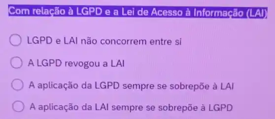 Com relação à LGPD e a Lei de Acesso à Informação (LAl)
LGPD e LAI não concorrem entre si
A LGPD revogou a LAI
A aplicação da LGPD sempre se sobrepōe à LAI
A aplicação da LAl sempre se sobrepōe à LGPD