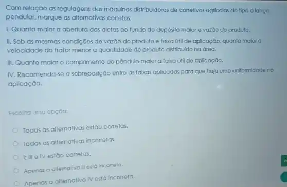 Com relação as regulagens das máquinas distribuidoras de corretivos agrícolas do tipo a lanço
pendular, marque as alternativas corretas:
I. Quanto maior a abertura das aletas ao fundo do depósito maior a vazão do produto.
II. Sob as mesmas condições de vazǎo do produto e faixa úti de aplicação, quanto maior a
velocidade do trator menor a quantidade de produto distribuido na área.
III. Quanto maior o comprimento do pêndulo maior a faixa útil de aplicação.
IV. Recomenda-se a sobreposição entre as faixas aplicadas para que haja uma uniformidade na
aplicação.
Escolha uma opção:
Todas as alternativas estão corretas.
Todas as alternativas incorretas.
I; III elv estão corretas.
Apenas a alternativa III está incorreta.
Apenas a altemativa IV está incorreta.