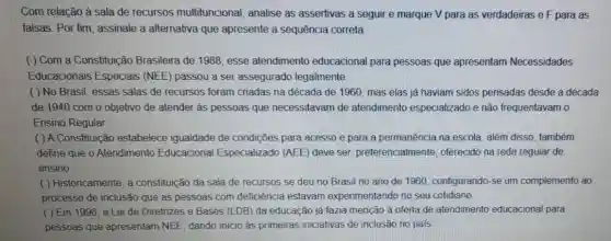 Com relação à sala de recursos multifuncional , analise as assertivas a seguir e marque V para as verdadeiras e F para as
falsas. Por fim, assinale a alternativa que apresente a sequência correta
( ) Com a Constituição Brasileira de 1988, esse atendimento educacional para pessoas que apresentam Necessidades
Educacionais Especiais (NEE) passou a ser assegurado legalmente.
( ) No Brasil, essas salas de recursos foram criadas na década de 1960, mas elas já haviam sidos pensadas desde a década
de 1940 com o objetivo de atender às pessoas que necessitavam de atendimento especializado e não frequentavam o
Ensino Regular.
( ) A Constituição estabelece igualdade de condições para acesso e para a permanência na escola, além disso, também
define que o Atendimento Educacional Especializado (AEE) deve ser preferencialmente, oferecido na rede regular de
ensino
( ) Historicamente, a constituição da sala de recursos se deu no Brasil no ano de 1960, configurando-se um complemento ao
processo de inclusão que as pessoas com deficiência estavam experimentando no seu cotidiano
( ) Em 1996 , a Lei de Diretrizes e Bases (LDB) da educação já fazia menção à oferta de atendimentc educacional para
pessoas que apresentam NEE, dando inicio as primeiras iniciativas de inclusão no pais