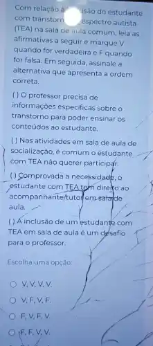 Com relação à "usão do estudante
com transtorn espectro autista
(TEA) na sala de aula comum, leia as
afirmativas a seguir e marque V
quando for verdadeira e F quando
for falsa. Em seguida , assinale a
alternativa que apresenta a ordem
correta.
( ) O professor precisa de
informações especificas sobre o
transtorno para poder ensinar os
conteúdos ao estudante.
( ) Nas atividades em sala de aula de
socialização, é comum o estudante
com TEA não querer participar.
( ) Comprovada a necessidade,o
estudante com TEA tem direito ao
acompanhante/tuto Hemsatalde
aula.
( ) Á inclusão de um estudante com
TEA em sala de aula é um désafio
para o professor.
Escolha uma opção:
V,V,V,V.
V,F,V,F.
F,V,F,V.
(F,F,V,V.