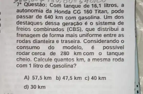 Com tanque de 16 ,1 litros, a
autonomia da Honda CG 160 Titan, pode
passar de 640 km com gasolina. Um dos
destaques dessa geração é 0 sistema de
freios c ombinados (CBS ), que distribui a
frenagem de forma mais uniforme entre as
rodas dianteira e traseira. Consideran do o
consumo do modelo possivel
rodar cerca de 280 km com o tanque
cheio. Calcule quantos km, a mesma roda
com 1 litro de gasolina?
A) 57,5 km
b) 47,5 km c) 40 km
d) 30 km