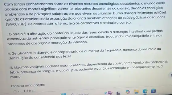 Com tantos conhecimentos sobre os diversos recursos tecnológicos descobertos, o mundo ainda
padece com mortes significativamente relevantes decorrentes da diarreia, devido às condições
ambientais e de privações salutares em que vivem as crianças. E uma doença facilmente evitável,
quando os ambientes de exposição da criança recebem atenções de saúde públicas adequadas
(WHO, 2017). De acordo com o tema leia as afirmativas e assinale a correta:
I. Diarreiaé a alteração do conteúdo líquido das fezes, devido à disfunção intestinal com perdas
excessivas de nutrientes principalmente água e eletrólitos, traduzindo um desequilibrio entre os
processos de absorção e secreção do intestino.
II. Geralmente, a diarreia é acompanhada de aumento da frequência aumento do volume e da
diminuição da consistência das fezes.
III. Algumas variáveis poderão estar presentes, dependendo da causa, como vômito dor abdominal,
febre, presença de sangue, muco ou pus podendo levar à desidratação e consequentemente, d
morte.
Escolha uma opção:
a. I. II elll