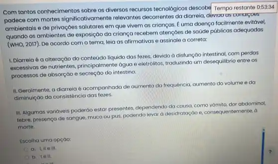 Com tantos conhecimentos sobre os diversos recursos tecnológicos descobe Tempo restante 0:53:34
padece com mortes significativamente relevantes decorrentes da diarreia, déviao as conargoes
ambientais e de privações salutares em que vivem as crianças. É uma doença facilmente evitável,
quando os ambientes de exposição da criança recebem atenções de saúde públicas adequadas
(WHO, 2017). De acordo com o tema leia as afirmativas e assinale a correta:
I. Diarreia é a alteração do conteúdo líquido das fezes devido à disfunção intestinal, com perdas
excessivas de nutrientes principalmente água e eletrólitos, traduzindo um desequilibrio entre os
processos de absorção e secreção do intestino.
II. Geralmente, a diarreia é acompanhada de aumento da frequência aumento do volume e da
diminuição da consistência das fezes.
III. Algumas variáveis poderáo estar presentes, dependendo da causa, como vômito dor abdominal,
febre, presença de sangue, muco ou pus podendo levar à desidratação e consequentemente, a
morte.
Escolha uma opçáo:
a. I,II e III.
b. Iell.