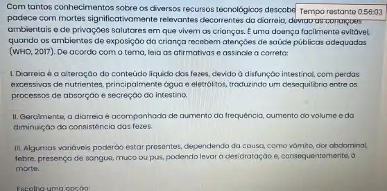 Com tantos conhecimentos sobre os diversos recursos tecnológicos descobe Tempo restante 0:56:03
padece com mortes significativamente relevantes decorrentes da diarreia, déviao as conargoes
ambientais e de privações salutares em que vivem as crianças. É uma doença facilmente evitável,
quando os ambientes de exposição da criança recebem atenções de saúde públicas adequadas
(WHO, 2017). De acordo com o tema leia as afirmativas e assinale a correta:
I. Diarreia é a alteração do conteúdo líquido das fezes , devido à disfunção intestinal, com perdas
excessivas de nutrientes principalmente água e eletrólitos, traduzindo um desequilibrio entre OS
processos de absorção e secreção do intestino.
II. Geralmente, a diarreia é acompanhada de aumento da frequência aumento do volume e da
diminuição da consistência das fezes.
III. Algumas variáveis poderão estar presentes, dependendo da causa, c como vômito, dor abdominal,
febre, presença de sangue, muco ou pus podendo levar à desidratação e consequentemente, à
morte.
Escolha uma opção: