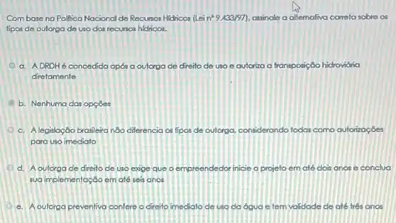 Combase na Pollica Nocional de Recunos Hidricon (Lei n^circ 9.433/97 assinale a allemativo correta sobre os
fipos de outorga de uso dos recunos hidricos.
a. ADRDHé concedida apos a outorga de direito de uso e autoriza a transposição hidrovidria
diretamente
I b. Nenhuma das opçōes
c. Alegislação brasileira nôo differencia os fipos de outorga, considerando todas como outorizoçoes
para uso imediato
d. A outorga de direito de uso exge que o empreendedor inicie - projeto em até dois anos e conclua
sua implementação em até seis anos
c. A outorga preventiva confere o direito imediato de uso da ógua e tem validade de ate tres anos