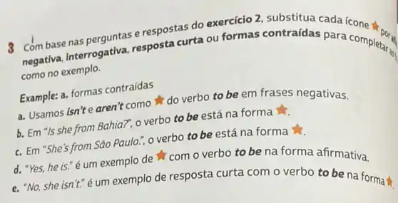 Combase nas perguntas e respostas do exercício 2, substitua cada
negativa, interrogativa.resposta curta ou formas contraídas para completers
como no exemplo.
Example: a. formas contraídas
a. Usamos isn't e aren't como do verbo to be em frases negativas.
b. Em "Is she from Bahia?", o verbo to be está na forma
c. Em "She's from Sáo Paulo.", o verbo to be está na forma
d. "Yes, he is "é um exemplo de com overbo to be na forma afirmativa.
e. "No, she isn't." é um exemplo de resposta curta com o verbo to be na forma