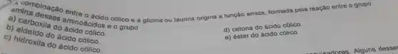 A combinação entre o ácido cólico e a glicina ou taurina origina a função amida formada pela reação ontre o grupo
amina desses aminoácidos eo grupo
d) cetona do ácido cólico.
do
a)carboxila do ácido cólico.
b)aldeído do ácido cólico.
C)hidroxila do ácido cólico