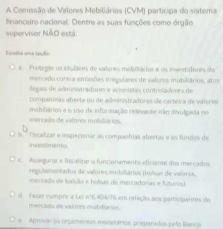 A Comissão de Valores Mobiliários (CVM) participa do sistema
financeiro nacional. Dentre as suas funções como órgão
supervisor NĂO está:
Escotha uma opção
a. Proteger os titulares de valores mobiliarios e os investidores do
mercado contra emissôes irregulares de valores mobiliarios, atos
llegals de administradores e acionistas controladores de
companhias aberta ou de administradores de carteira de valores
mobiliarios e o uso de Informação relevante nào divulgada no
mercado de valores mobiliarios.
b. Fiscalizare Inspecionar as companhias abertas e os fundos de
investimento.
c. Assegurar efiscalizar o funcionamento eficiente dos mercados
regulamentados devalores mobiliarios (bolsas de valores.
mercado de balcilo e bolsas de mercadorias e futuros)
d. Fazer cumprira Lel n^circ 6.404/76em
relação aos participantes do
e. Aprovar os orçamentos monetários, preparados pelo Banco