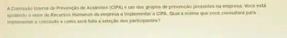 A Comissão Interna de Prevenção de Acidentes (CIPA) é um dos grupos de prevenção presentes na empresa Você está
ajudando o setor de Recursos Humanos da empresa a implementar a CIPA. Qual a norma que vocé consultará para
implementar a comissão e como será feita a seleção dos participantes?