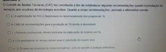 Comitê de Ajudas Técnicas (CAT) foi constituido a fim de estabelecer algumas recomendações quanto à prestação de
servicos aos usuários de tecnologia assistiva Quanto a essas recomendações , assinale a alternativa correta.
a ) A participação da PCD é dispensável no desenvolvimento dos projetos de TA
b ) Não há recomendações para a produção de TA devido à diversidade
c) Somente profissionais devem participar da elaboração de projetos em TA
d) Os prestadores de serviço devem visar à satisfação do usuário final
e)ATA deve ser projetada de modo homogêneo, a fim de atender a qualquer deficiência