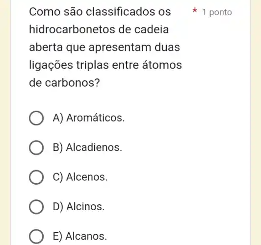 Como são classificados os
hidrocarbonetos de cadeia
aberta que apresentam I duas
ligações triplas entre átomos
de carbonos?
A) Aromáticos.
B) Alcadienos.
C) Alcenos.
D) Alcinos.
E) Alcanos.
1 ponto