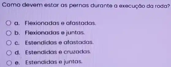 Como devem estar as pernas durante a execuçǎo da roda?
a. Flexionadas e afastadas.
b. Flexionadas e juntas.
c. Estendidas e afastadas.
d. Estendidas e cruzadas.
e. Estendidas e juntas.