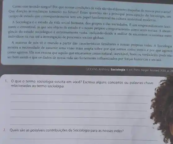 Como esse mundo surgiu?Por que nossas condiçoes de vida sào tǎo diferentes daquelas de nossos pais e avós?
Que direçao as mudanças tomarào no futuro? Essas questoes sào a principal preocupação da Sociologia, um
campo de estudo que consequentemente tem um papel fundamental na cultura intelectua moderna.
A Sociologia é o estudo da vida social humana, dos grupos e das sociedades. E um empreendimento fasci-
nante e irresistivel, jd que seu objeto de estudo é o nosso próprio comportamento como seres socials A abran-
géncia do estudo sociológico e extremamente vasta, incluindo desde a análise de encontros ocasionais entre
individuos na rua até a investigação de processos sociais globais.
A maioria de nós vè o mundo a partir das caracteristicas familiares a nossas próprias vidas A Sociologia
mostra a necessidade de assumir uma visão mais ampla sobre por que somos como somos e por que agimos
como agimos. Ela nos ensina que aquilo que encaramos como natural, inevitaxel bom ou verdadeiro, pode nào
ser bem assime que os dados de nossa vida são fortemente influenciados por forças históricas e sociais.
GIDDENS, Anthony Sociologia 6 ed. Porto Alegre: Artmed 2005, p. 24
1. Oque o termo sociologia suscita em você?Escreva alguns conceitos ou palavras-chave
relacionadas ao termo sociologia.
__
2. Quais são as possiveis contribuições da Sociologia para as nossas vidas?
__