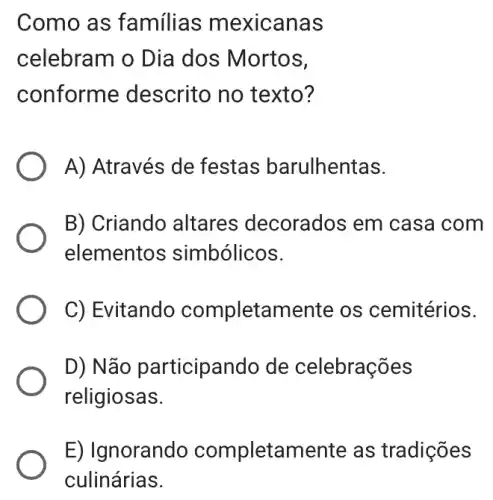 Como as familias mexicanas
celebram o Dia dos Mortos,
conforme descrito no texto?
A) Através de festas barulhentas.
B) Criando altares decorados em casa com
elementos simbólicos.
C) Evitandc completamente os cemitérios.
D) Não participando de celebrações
religiosas.
E) Ignorando completamente as tradições
culinárias.