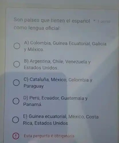 como lengua oficial:
Son países que tienen el españo 1 ponto
A) Colombia , Guinea Ecuatorial , Galicia
y México.
B) Argentina, Chile , Venezuela y
Estados Unidos.
C) Cataluña, México Colombia y
Paraguay.
D) Perú, Ecuador Guatemala y
Panamá.
E) Guinea ecuatorial , México, Costa
Rica, Estados Unidos.
B Esta pergunta é obrigatória