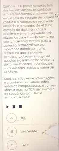 Como o TCP provê conexão full-
duplex,em ambos os sentidos
simultaneamente, o número de
sequência na estação de origem
controla o número de segmento
enviado, e o número de ACK na
estação de destino indica o
próximo número esperado. Por
estarmos trabalhando com uma
comunicação orientada para a
conexão, o transmisso eo
receptor estabelecem uma
sessão, na qual é possivel
controlar todo esse tráfego de
pacotes e garantir essa sincronia
de forma eficiente. Esse tipo de
comunicação recebe o nome de
confiável.
Considerando essas informações
eo conteúdo estudado sobre
redes de computadores é correto
afirmar que, no TCP , um número
de sequência exclusivo é
atribuído a cada:
I
A Bit
B ) segmento
C ) Byte