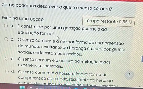 Como podemos descrever o que é o senso comum?
Escolha uma opção:
Temporestante
a. E construído por uma geração por meio da
educação formal.
b. O senso comum é đ melhor forma de compreensão
do mundo, resultante da herança cultural dos grupos
sociais onde estamos inseridos.
c. O senso comum é a cultura da imitação e das
experiências pessoais.
d. O senso comum é a nossa primeira forma de	?
compreensão do mundo resultante da herança
cultural dos arinos sociois ande estamos inseridos