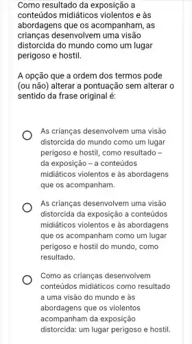 Como resultado da exposição a
conteúdos midiáticos violentos e às
abordagens que os acompanham , as
crianças desenvolvem l uma visão
distorcida do mundo como um lugar
perigoso e hostil.
A opção que a ordem dos termos pode
(ou não) alterar a pontuação sem alterar o
sentido da frase original é:
As crianças desenvolvem uma visão
distorcida do mundo como um lugar
perigoso e hostil , como resultado -
da exposição - a conteúdos
midiáticos violentos e às abordagens
que os acompanham.
As crianças desenvolvem uma visão
distorcida da exposição a conteúdos
midiáticos violentos e às abordagens
que os acompanham como um lugar
perigoso e hostil do mundo, como
resultado.
Como as crianças desenvolvem
conteúdos midiáticos como resultado
a uma visão do mundo e às