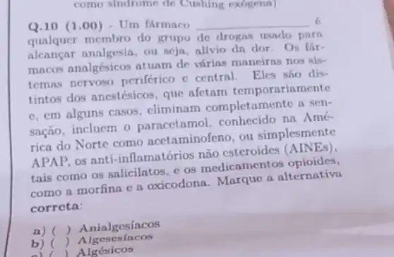 como sindrome de Cushing exogena)
Q.10 (1.00)- Um fármaco __
6
qualquer membro do grupo de drogas usado parn
alcançar analgesia, ou seja, alivio dn dor Os fár-
mncos analgésicos atuam de vírias maneiras nos sis-
temas nervoso periférico c central Eles são dis-
tintos dos anestésicos , que afetam temporariamente
e. em alguns casos . eliminam completame nte a sen-
sação, incluem o paracetamol, conhecido na Amé-
rica do Norte como acetaminofeno, ou simplesmente
APAP, os anti-inflamatórios não esteroides (AINEs).
tais como os salicilatos e os medicament os opioides,
como a morfina e a oxicodona. Marque a alternativa
correta:
a) () Anialgesíacos
b) ()
Algesesincos
ol Algésicos