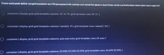 Comovocêpod definir um grid containerem CSS que possu três colu nas com tamanhos iguais eduas
.container ( display: grid;grid-temp late-columns:1fr 1fr 1fr grid-template -rows:2fr 1fr: 3
.container I display: grid; grid -template -columns:repeat (3,1fr) grid-template -rows: repeat (2,1fr);} 
container [display: grid; e rid-template -columns auto auto auto; grid -templat e-rows: 2f auto;
.container (display)grid; grid-template -columns:
33.33% 33.33% 33.33% 	66% 33.33%; ]