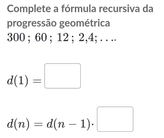 Comp lete a fórm ula re curs iva da
progr essa o geo métr Ica
300;60;12;2,4;ldots 
d(1)=
d(n)=d(n-1)