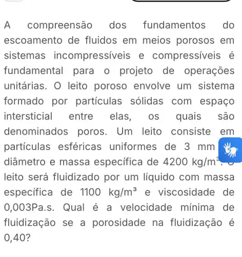 A comp oreensão . dos fundame do
escoame nto de fluidos em meios porosos em
sistemas incompressiveis . e compressiveis é
fundame ntal para o projeto de operações
unitárias . O leito poroso envolve um sistema
formado por particula s sólidas com espaço
intersticial entre elas os quais são
denomin ados poros. Um leito consiste em
particulas esféricas ; uniformes de 3 mm
diâmetro e massa especifica de 4200kg/m^3
leito será fluidizado por um líquido com massa
especifica de 1100kg/m^3	;osidade de
0,003Pa.S . Qual é a velocidade mínima de
fluidização se a porosidade na fluidização é
0,40?