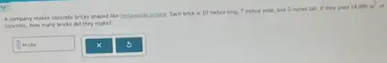 A company makes concrete bricks shaped like rectangular.prisms. Each brick is 10 inches long, 7 inches wide, and 5 inches tall. If they used
14,000in^3
concrete, how many bricks did they make?
square