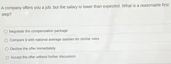 A company offers you a job, but the salary is lower than expected. What is a reasonable first
step?
Negotiate the compensation package
Compare it with national average salaries for similar roles
Decline the offer immediately
Accept the offer without further discussion