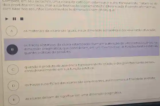 compare, em seu raciocínio, uma xícara de café com estampase outra , transparente. Trata m-se de
dois produtos similares, mas a sua fabricação logicamente foi diferenciada. E correto afirmarmos,
com base nos assuntos concernentes às dimensōes semióticas, que:
III
A ) os materiais da xícara são iguais, e sua dimensão semântica é por essa razão ofuscada;
B )
dimensao pragmática, que consideram, em um mesmo nivel, as funcoes tanto estéticas
os tracos da xícara estampada chamam a atenção de intérpretes/usuários, na
quanto práticas do produto;
C )
quandoo produto de aparência transparente foi criado, o designer/fabrica nte pensou
sideravelmente em sua função estética;
D )
os traços superficiais das xícaras são concorrentes, assim como sua finalidade abstrata;
E )
as xícaras deixam
de significar em uma
dimensão pragmática.